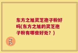 东方之旭灵芝孢子粉好吗(东方之旭的灵芝孢子粉有哪些好处？)