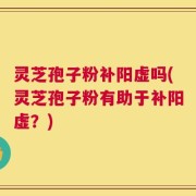 灵芝孢子粉补阳虚吗(灵芝孢子粉有助于补阳虚？)