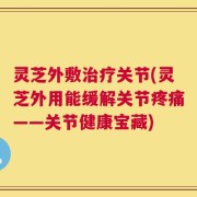 灵芝外敷治疗关节(灵芝外用能缓解关节疼痛——关节健康宝藏)