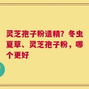 灵芝孢子粉遗精？冬虫夏草、灵芝孢子粉，哪个更好