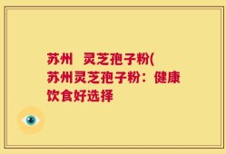 苏州  灵芝孢子粉(苏州灵芝孢子粉：健康饮食好选择