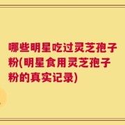哪些明星吃过灵芝孢子粉(明星食用灵芝孢子粉的真实记录)
