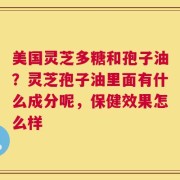 美国灵芝多糖和孢子油？灵芝孢子油里面有什么成分呢，保健效果怎么样