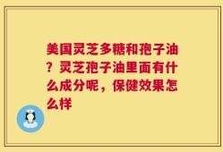 美国灵芝多糖和孢子油？灵芝孢子油里面有什么成分呢，保健效果怎么样