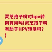 灵芝孢子粉对hpv转阴有用吗(灵芝孢子粉有助于HPV转阴吗？)