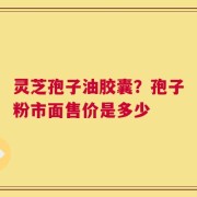 灵芝孢子油胶囊？孢子粉市面售价是多少