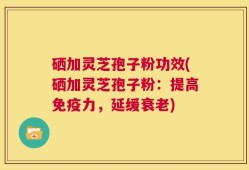 硒加灵芝孢子粉功效(硒加灵芝孢子粉：提高免疫力，延缓衰老)