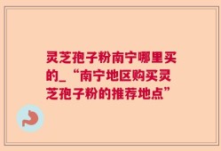 灵芝孢子粉南宁哪里买的_“南宁地区购买灵芝孢子粉的推荐地点”