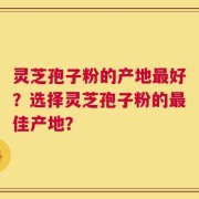 灵芝孢子粉的产地最好？选择灵芝孢子粉的最佳产地？