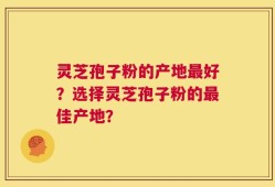 灵芝孢子粉的产地最好？选择灵芝孢子粉的最佳产地？