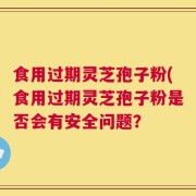 食用过期灵芝孢子粉(食用过期灵芝孢子粉是否会有安全问题？