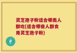 灵芝孢子粉适合哪类人群吃(适合哪些人群食用灵芝孢子粉)