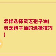 怎样选择灵芝孢子油(灵芝孢子油的选择技巧)