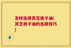 怎样选择灵芝孢子油(灵芝孢子油的选择技巧)