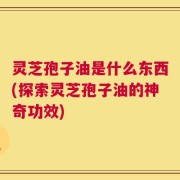 灵芝孢子油是什么东西(探索灵芝孢子油的神奇功效)