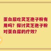 蛋白尿吃灵芝孢子粉有用吗？探讨灵芝孢子粉对蛋白尿的疗效？