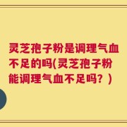 灵芝孢子粉是调理气血不足的吗(灵芝孢子粉能调理气血不足吗？)
