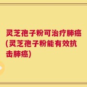 灵芝孢子粉可治疗肺癌(灵芝孢子粉能有效抗击肺癌)