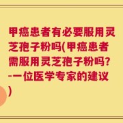 甲癌患者有必要服用灵芝孢子粉吗(甲癌患者需服用灵芝孢子粉吗？-一位医学专家的建议)