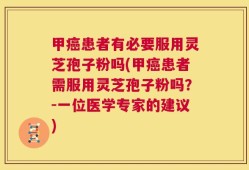 甲癌患者有必要服用灵芝孢子粉吗(甲癌患者需服用灵芝孢子粉吗？-一位医学专家的建议)