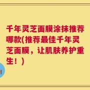 千年灵芝面膜涂抹推荐哪款(推荐最佳千年灵芝面膜，让肌肤养护重生！)