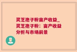 灵芝孢子粉亩产收益_灵芝孢子粉：亩产收益分析与市场前景