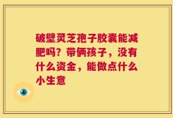 破壁灵芝孢子胶囊能减肥吗？带俩孩子，没有什么资金，能做点什么小生意