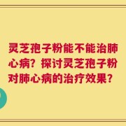 灵芝孢子粉能不能治肺心病？探讨灵芝孢子粉对肺心病的治疗效果？