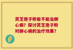 灵芝孢子粉能不能治肺心病？探讨灵芝孢子粉对肺心病的治疗效果？