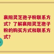 襄阳灵芝孢子粉联系方式？了解襄阳灵芝孢子粉的购买方式和联系方式？