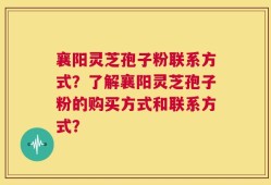 襄阳灵芝孢子粉联系方式？了解襄阳灵芝孢子粉的购买方式和联系方式？
