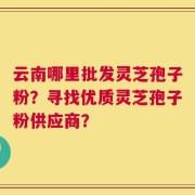 云南哪里批发灵芝孢子粉？寻找优质灵芝孢子粉供应商？