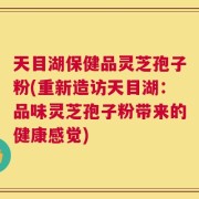 天目湖保健品灵芝孢子粉(重新造访天目湖：品味灵芝孢子粉带来的健康感觉)