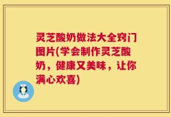 灵芝酸奶做法大全窍门图片(学会制作灵芝酸奶，健康又美味，让你满心欢喜)