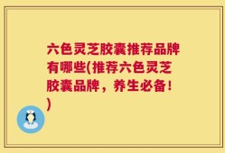 六色灵芝胶囊推荐品牌有哪些(推荐六色灵芝胶囊品牌，养生必备！)