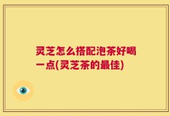 灵芝怎么搭配泡茶好喝一点(灵芝茶的最佳)