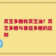 灵芝多糖和灵芝油？灵芝多糖与香菇多糖的区别