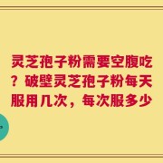 灵芝孢子粉需要空腹吃？破壁灵芝孢子粉每天服用几次，每次服多少