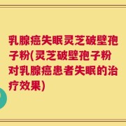 乳腺癌失眠灵芝破壁孢子粉(灵芝破壁孢子粉对乳腺癌患者失眠的治疗效果)