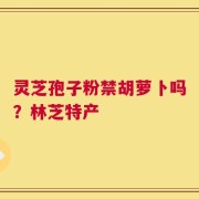 灵芝孢子粉禁胡萝卜吗？林芝特产