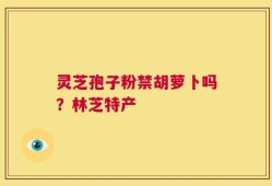 灵芝孢子粉禁胡萝卜吗？林芝特产