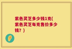 紫色灵芝多少钱1克(紫色灵芝每克售价多少钱？)