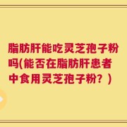 脂肪肝能吃灵芝孢子粉吗(能否在脂肪肝患者中食用灵芝孢子粉？)