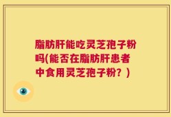 脂肪肝能吃灵芝孢子粉吗(能否在脂肪肝患者中食用灵芝孢子粉？)