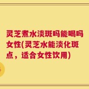 灵芝煮水淡斑吗能喝吗女性(灵芝水能淡化斑点，适合女性饮用)
