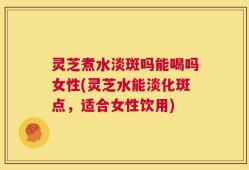 灵芝煮水淡斑吗能喝吗女性(灵芝水能淡化斑点，适合女性饮用)