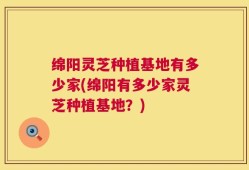 绵阳灵芝种植基地有多少家(绵阳有多少家灵芝种植基地？)