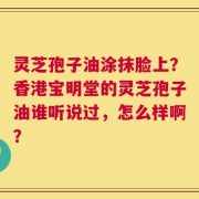 灵芝孢子油涂抹脸上？香港宝明堂的灵芝孢子油谁听说过，怎么样啊？