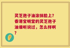 灵芝孢子油涂抹脸上？香港宝明堂的灵芝孢子油谁听说过，怎么样啊？