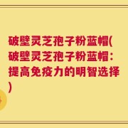 破壁灵芝孢子粉蓝帽(破壁灵芝孢子粉蓝帽：提高免疫力的明智选择)
